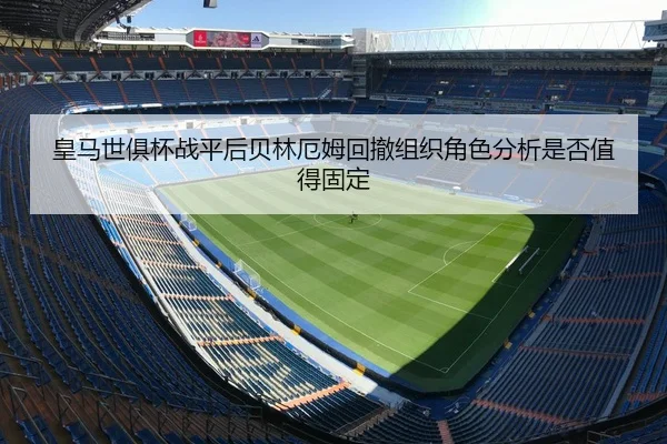 皇马世俱杯战平后贝林厄姆回撤组织角色分析是否值得固定