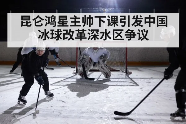 昆仑鸿星主帅下课引发中国冰球改革深水区争议