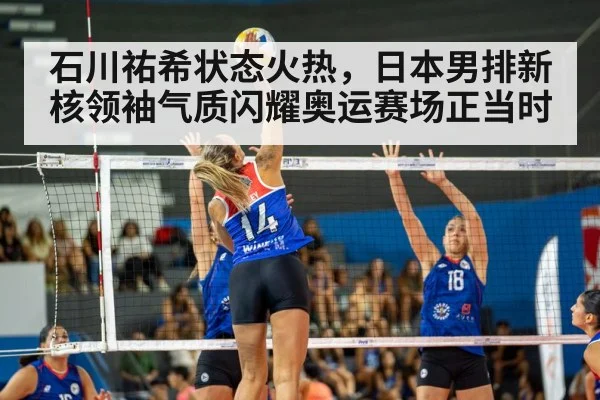石川祐希状态火热，日本男排新核领袖气质闪耀奥运赛场正当时